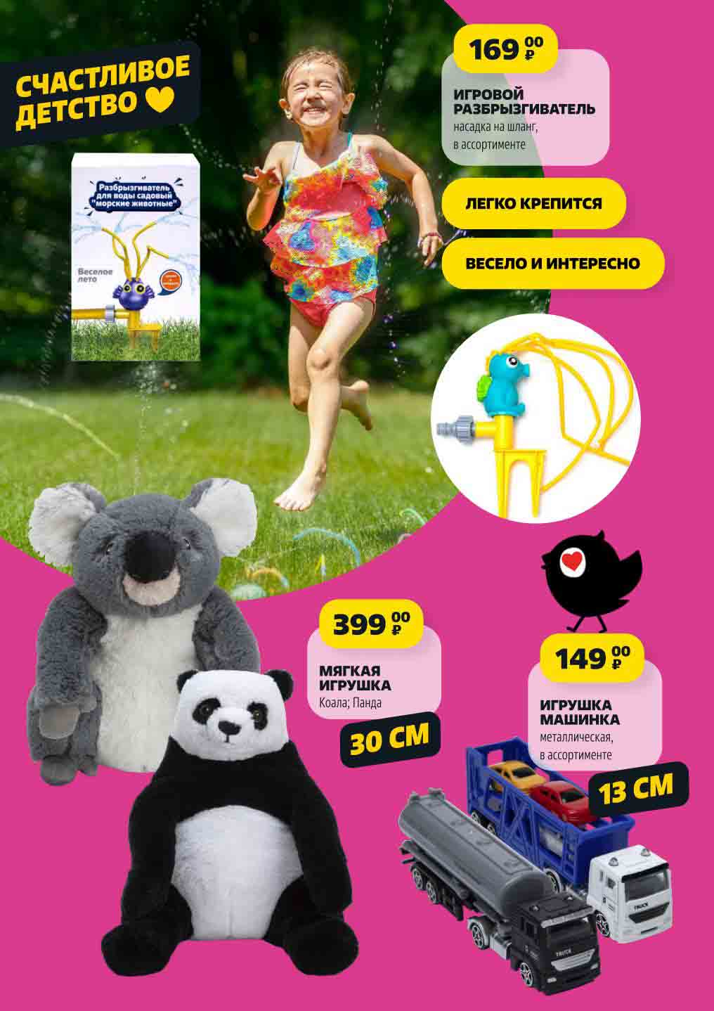 ИГРОВОЙ
РАЗБРЫЗГИВАТЕЛЬ
насадка на шланг,
в ассортименте 169 ₽

ИГРУШКА МАШИНКА
металлическая,
в ассортименте 149 ₽

МЯГКАЯ ИГРУШКА
Коала; Панда 399 ₽
30 см
